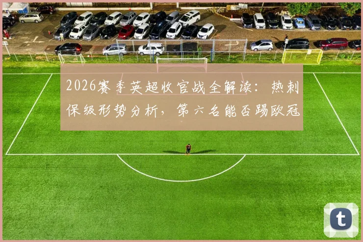 2026赛季英超收官战全解读：热刺保级形势分析，第六名能否踢欧冠，瓜迪奥拉等名帅告别时刻