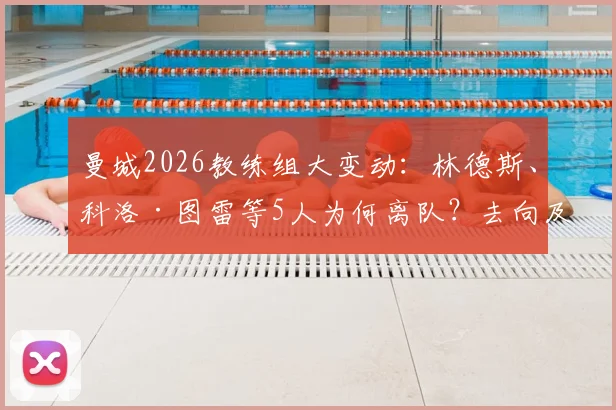 曼城2026教练组大变动：林德斯、科洛·图雷等5人为何离队？去向及瓜迪奥拉团队调整深度解析