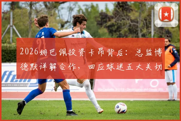 2026姆巴佩投资卡昂背后：总监博德默详解合作，回应球迷五大关切问题