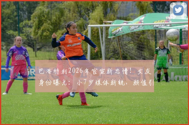 巴洛特利2026年官宣新恋情！女友身份曝光：小7岁媒体新锐，颜值引热议