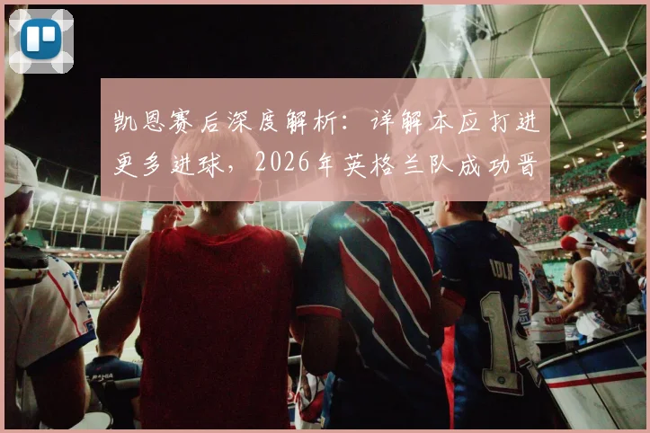 凯恩赛后深度解析：详解本应打进更多进球，2026年英格兰队成功晋级决赛全记录