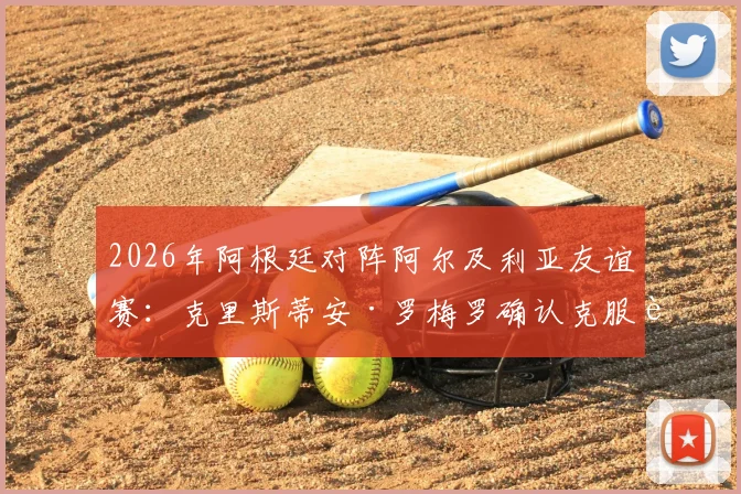 2026年阿根廷对阵阿尔及利亚友谊赛：克里斯蒂安·罗梅罗确认克服肌肉伤病，将如期登场亮相