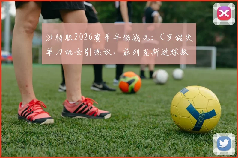 沙特联2026赛季半场战况：C罗错失单刀机会引热议，菲利克斯进球扳平存争议，库迪西亚暂1-1胜利队
